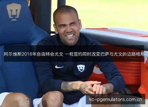 阿尔维斯2016年自由转会尤文 一桩签约同时改变巴萨与尤文的边路格局 阿尔维斯2016年自由转会尤文 一桩签约同时改变巴萨与尤文的边路格局